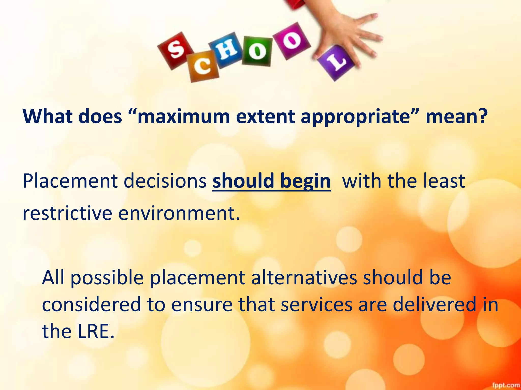 What does “maximum extent appropriate” mean?
Placement decisions should begin with the least
restrictive environment.
All possible placement alternatives should be
considered to ensure that services are delivered in
the LRE.
 