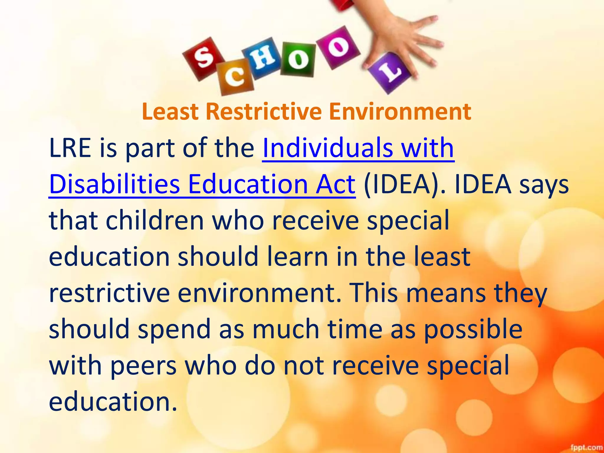 Least Restrictive Environment
LRE is part of the Individuals with
Disabilities Education Act (IDEA). IDEA says
that children who receive special
education should learn in the least
restrictive environment. This means they
should spend as much time as possible
with peers who do not receive special
education.
 