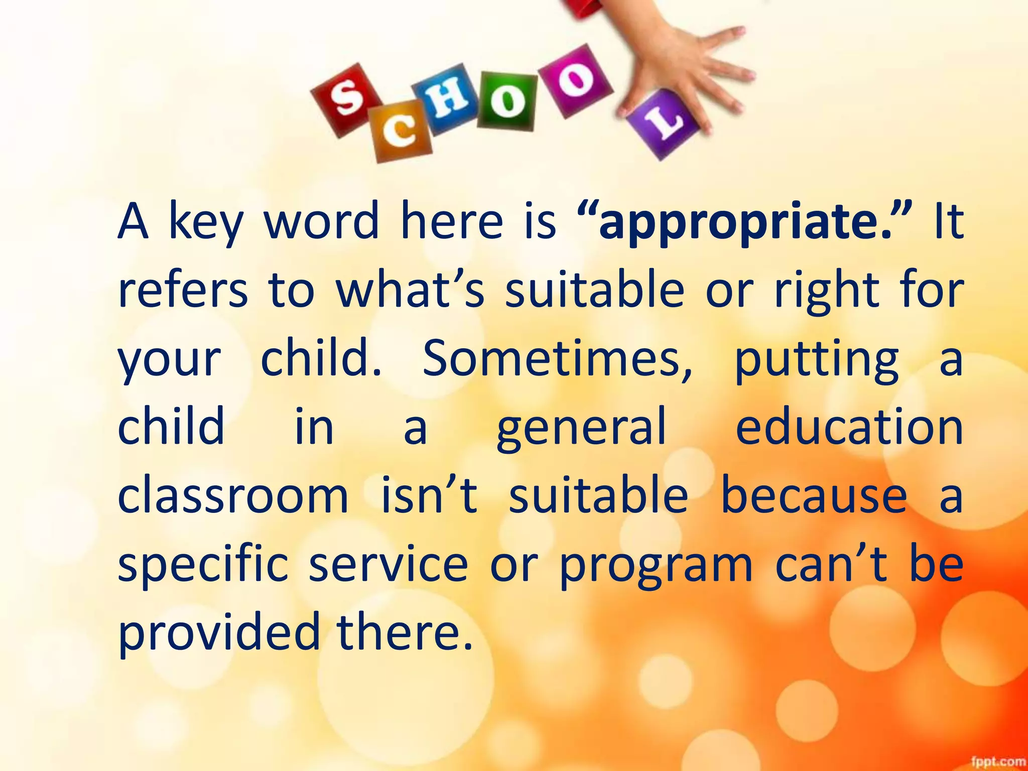 A key word here is “appropriate.” It
refers to what’s suitable or right for
your child. Sometimes, putting a
child in a general education
classroom isn’t suitable because a
specific service or program can’t be
provided there.
 