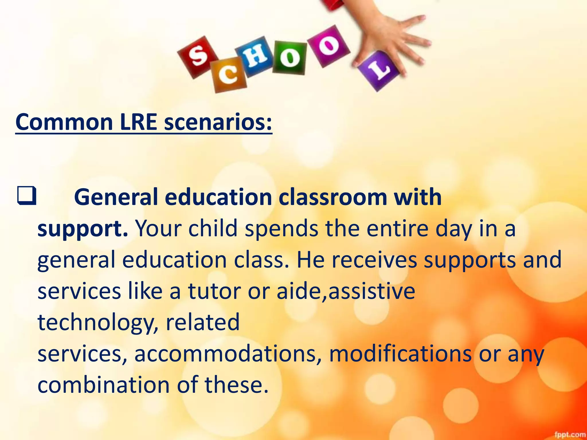 Common LRE scenarios:
 General education classroom with
support. Your child spends the entire day in a
general education class. He receives supports and
services like a tutor or aide,assistive
technology, related
services, accommodations, modifications or any
combination of these.
 