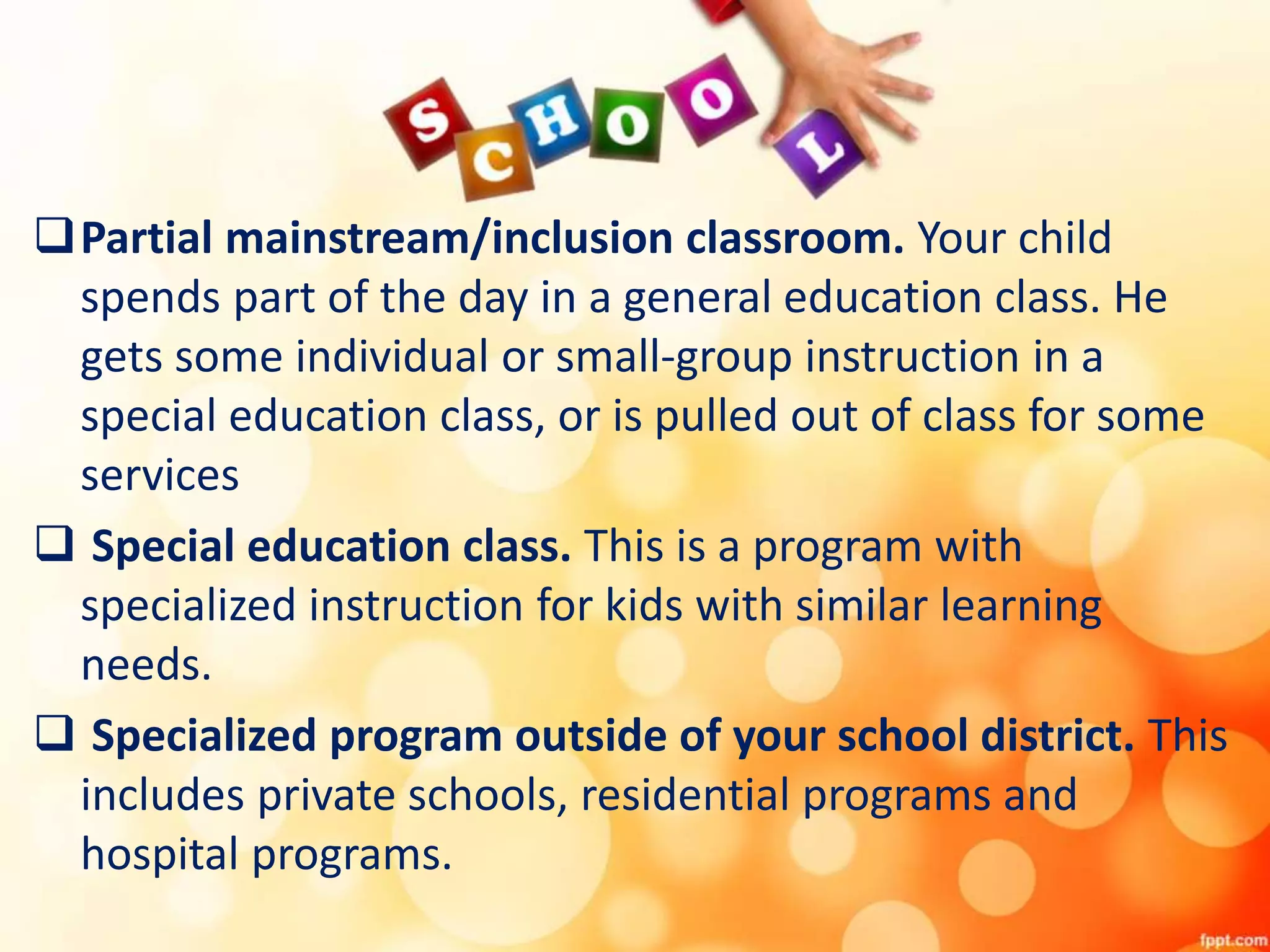 Partial mainstream/inclusion classroom. Your child
spends part of the day in a general education class. He
gets some individual or small-group instruction in a
special education class, or is pulled out of class for some
services
 Special education class. This is a program with
specialized instruction for kids with similar learning
needs.
 Specialized program outside of your school district. This
includes private schools, residential programs and
hospital programs.
 