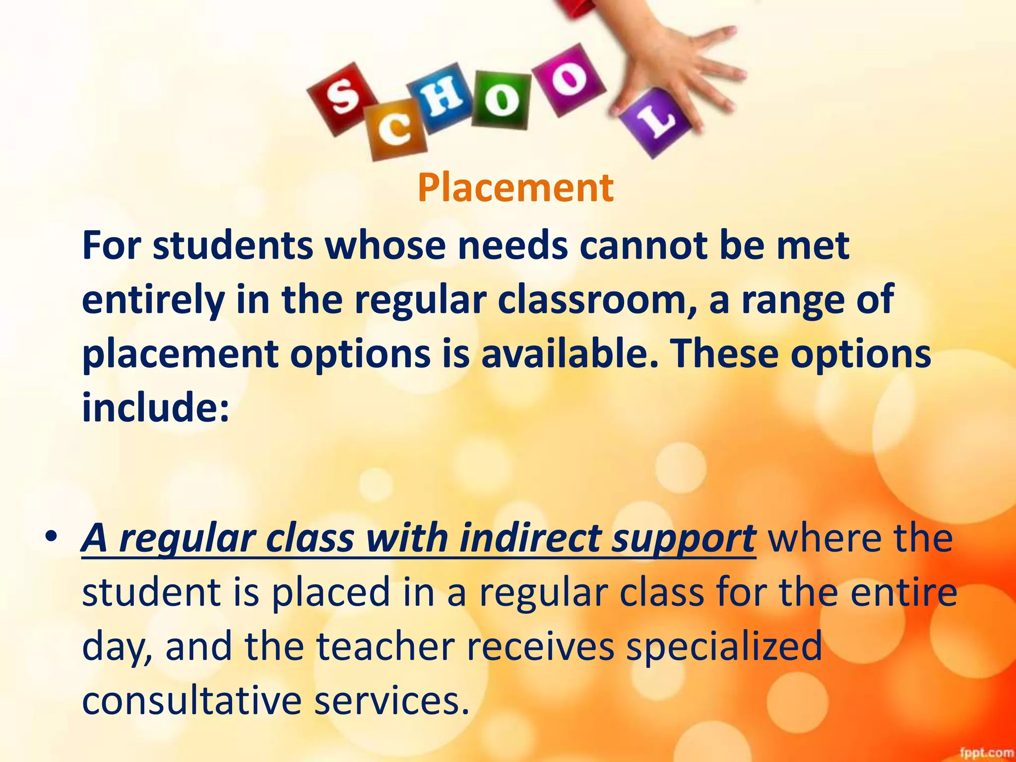 Placement
For students whose needs cannot be met
entirely in the regular classroom, a range of
placement options is available. These options
include:
• A regular class with indirect support where the
student is placed in a regular class for the entire
day, and the teacher receives specialized
consultative services.
 