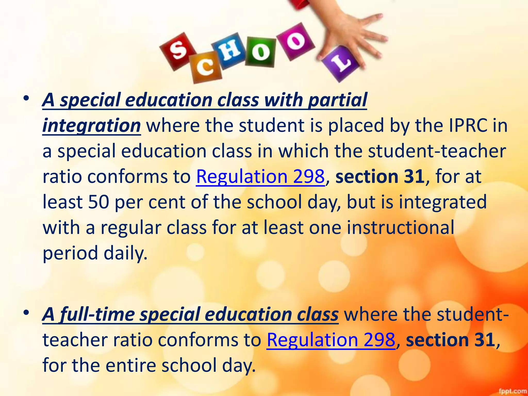 • A special education class with partial
integration where the student is placed by the IPRC in
a special education class in which the student-teacher
ratio conforms to Regulation 298, section 31, for at
least 50 per cent of the school day, but is integrated
with a regular class for at least one instructional
period daily.
• A full-time special education class where the student-
teacher ratio conforms to Regulation 298, section 31,
for the entire school day.
 