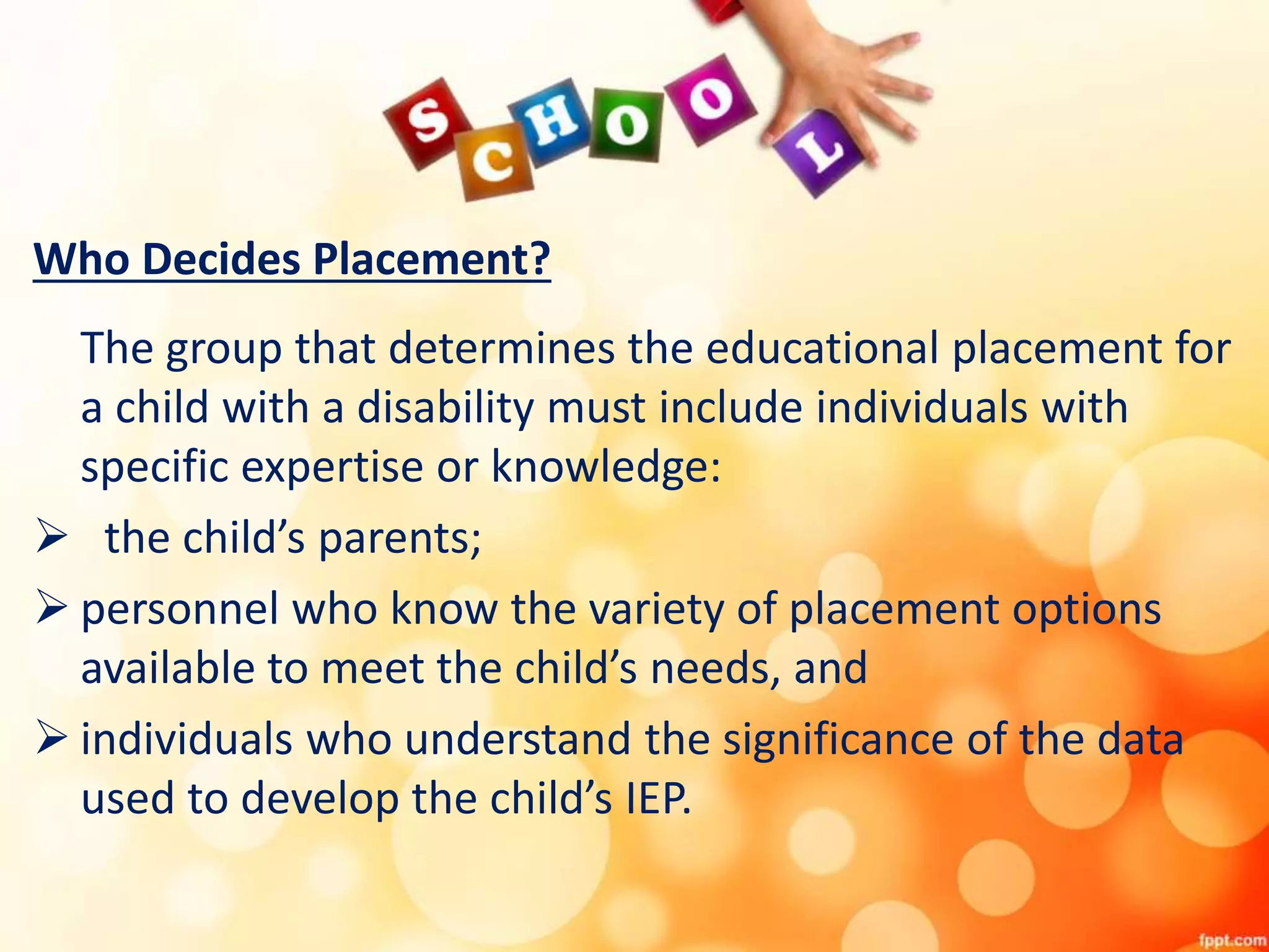 Who Decides Placement?
The group that determines the educational placement for
a child with a disability must include individuals with
specific expertise or knowledge:
 the child’s parents;
 personnel who know the variety of placement options
available to meet the child’s needs, and
 individuals who understand the significance of the data
used to develop the child’s IEP.
 