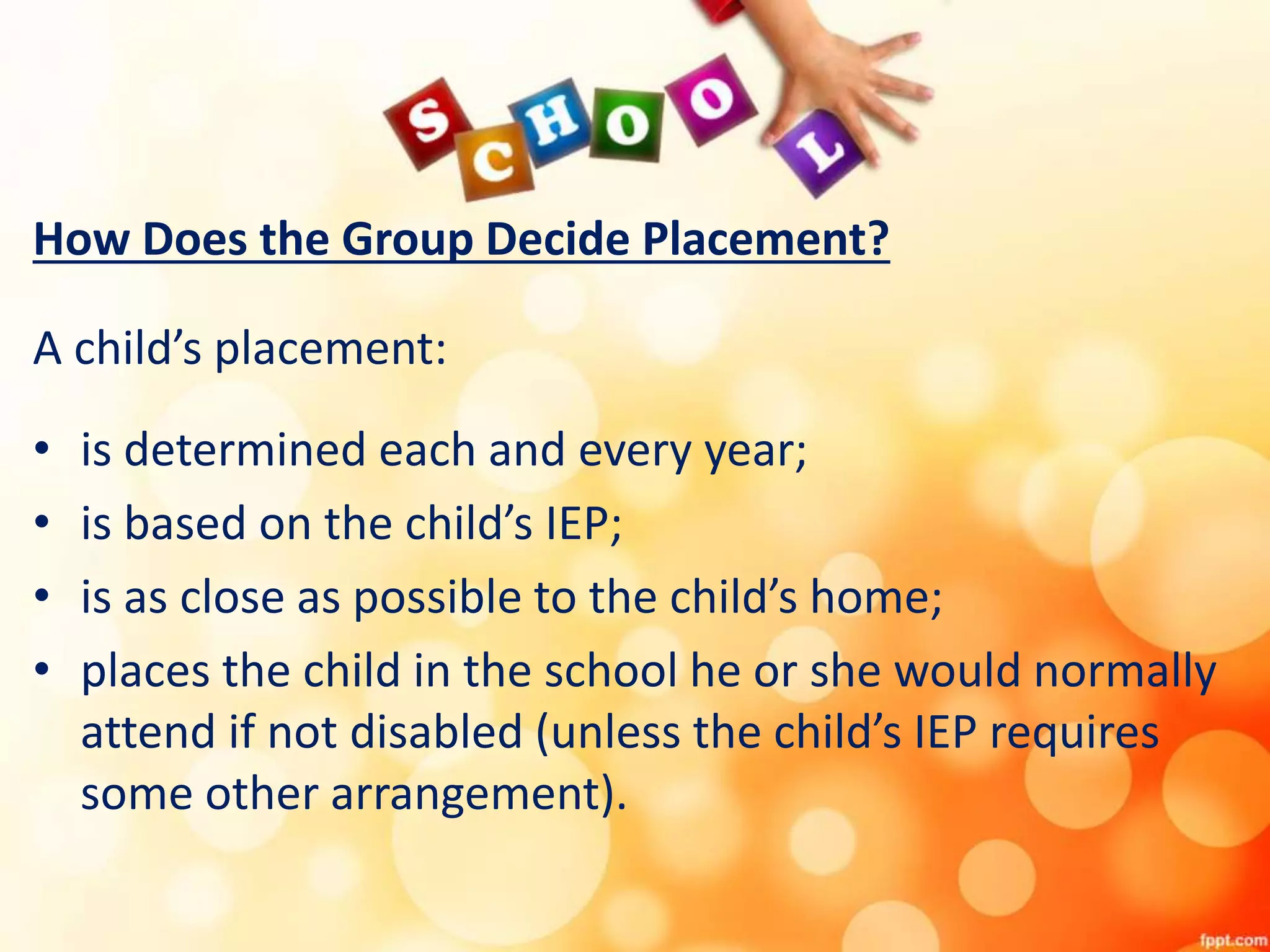 How Does the Group Decide Placement?
A child’s placement:
• is determined each and every year;
• is based on the child’s IEP;
• is as close as possible to the child’s home;
• places the child in the school he or she would normally
attend if not disabled (unless the child’s IEP requires
some other arrangement).
 