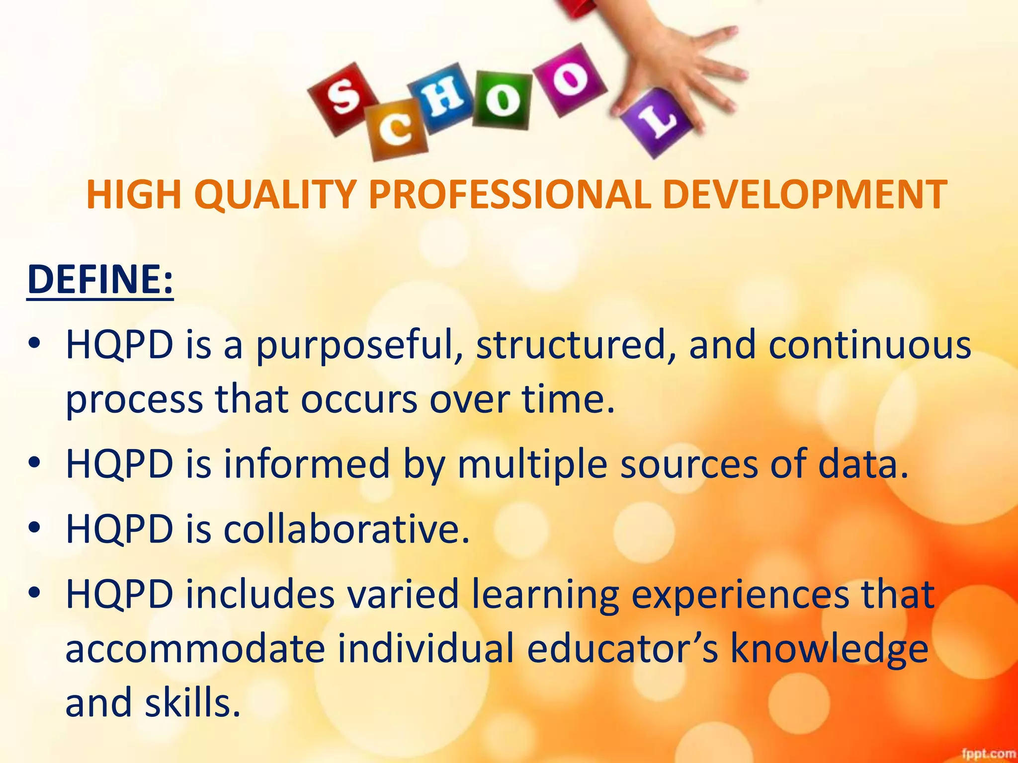 HIGH QUALITY PROFESSIONAL DEVELOPMENT
DEFINE:
• HQPD is a purposeful, structured, and continuous
process that occurs over time.
• HQPD is informed by multiple sources of data.
• HQPD is collaborative.
• HQPD includes varied learning experiences that
accommodate individual educator’s knowledge
and skills.
 