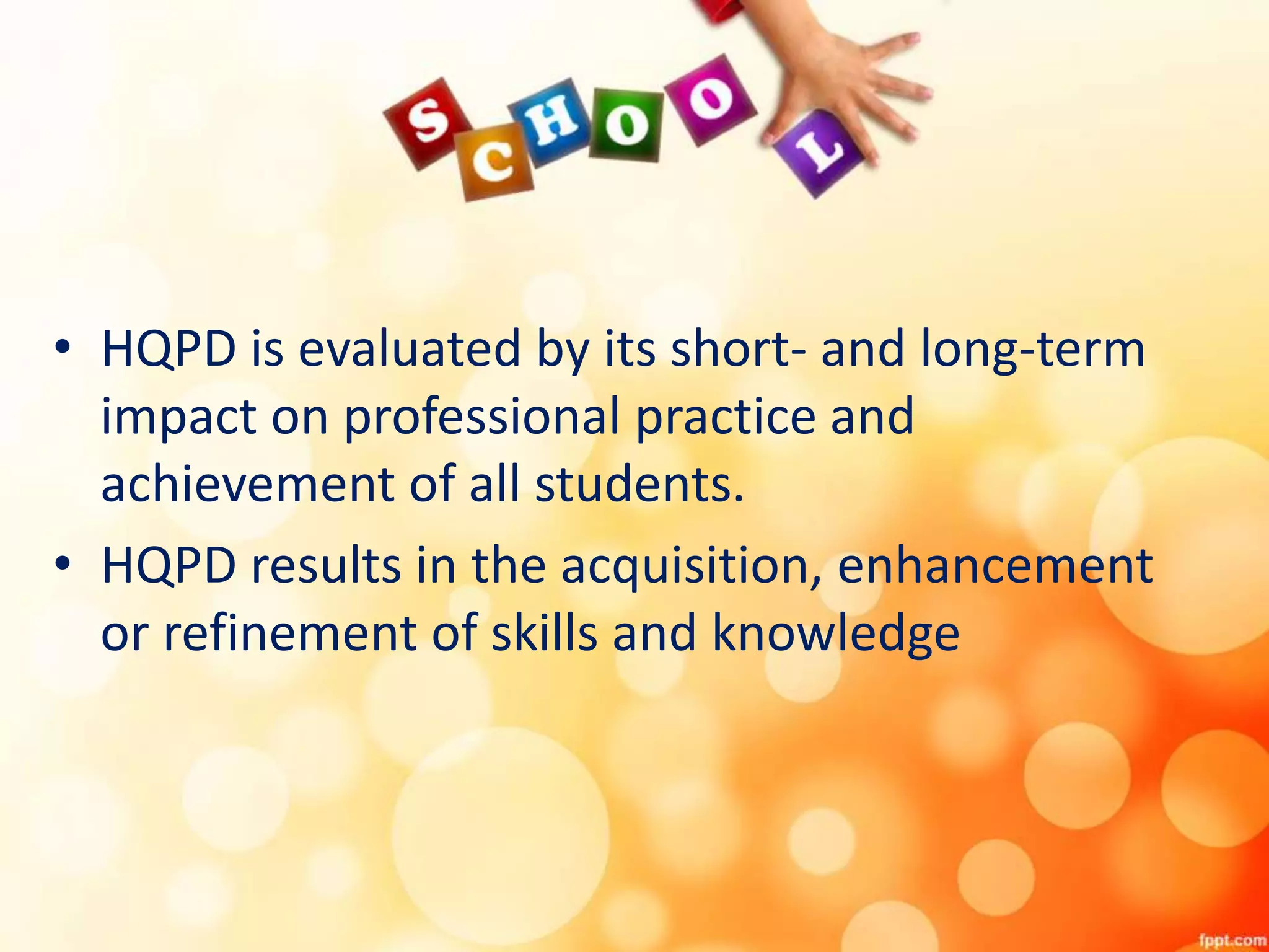 • HQPD is evaluated by its short- and long-term
impact on professional practice and
achievement of all students.
• HQPD results in the acquisition, enhancement
or refinement of skills and knowledge
 
