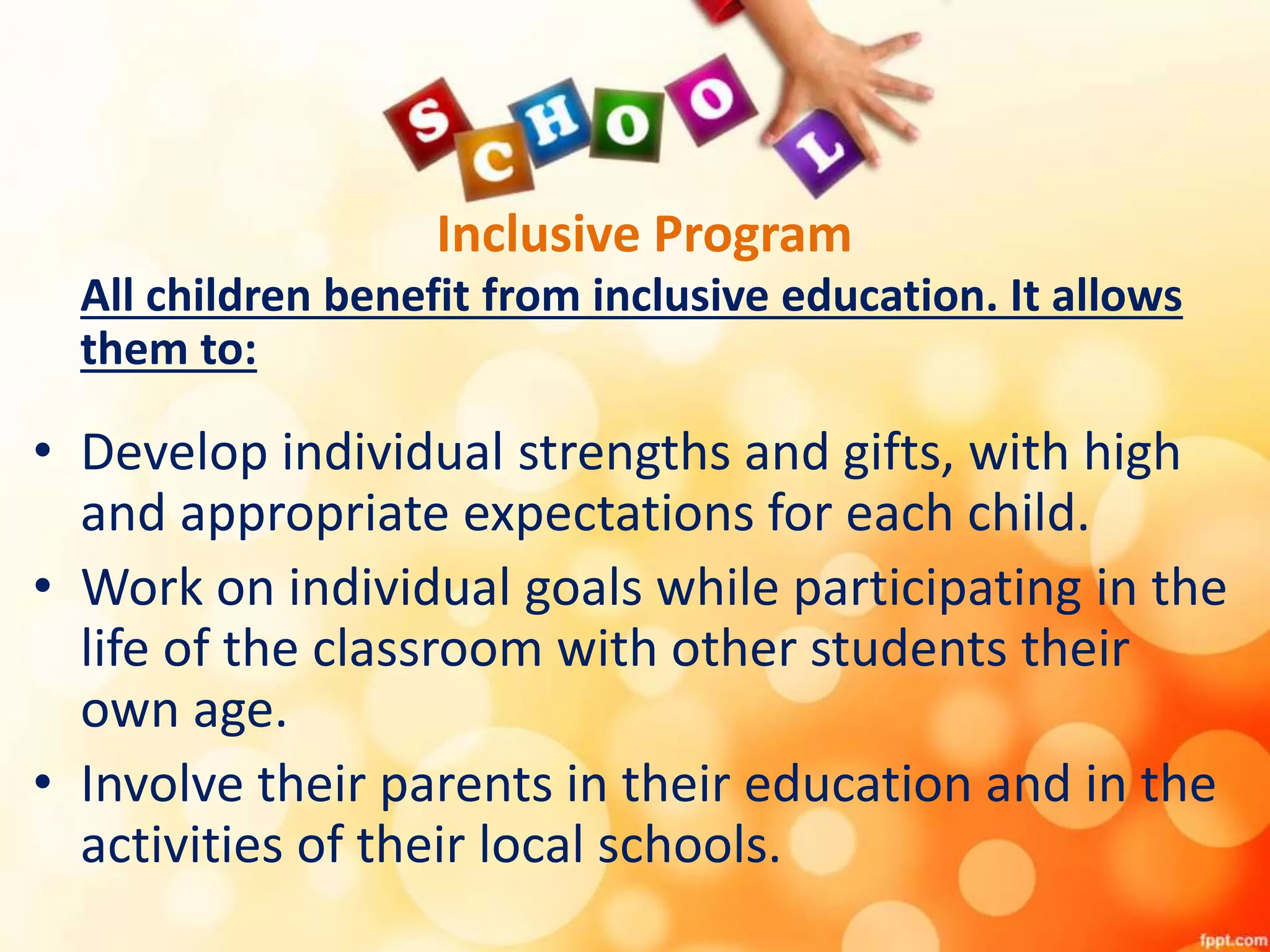 Inclusive Program
All children benefit from inclusive education. It allows
them to:
• Develop individual strengths and gifts, with high
and appropriate expectations for each child.
• Work on individual goals while participating in the
life of the classroom with other students their
own age.
• Involve their parents in their education and in the
activities of their local schools.
 