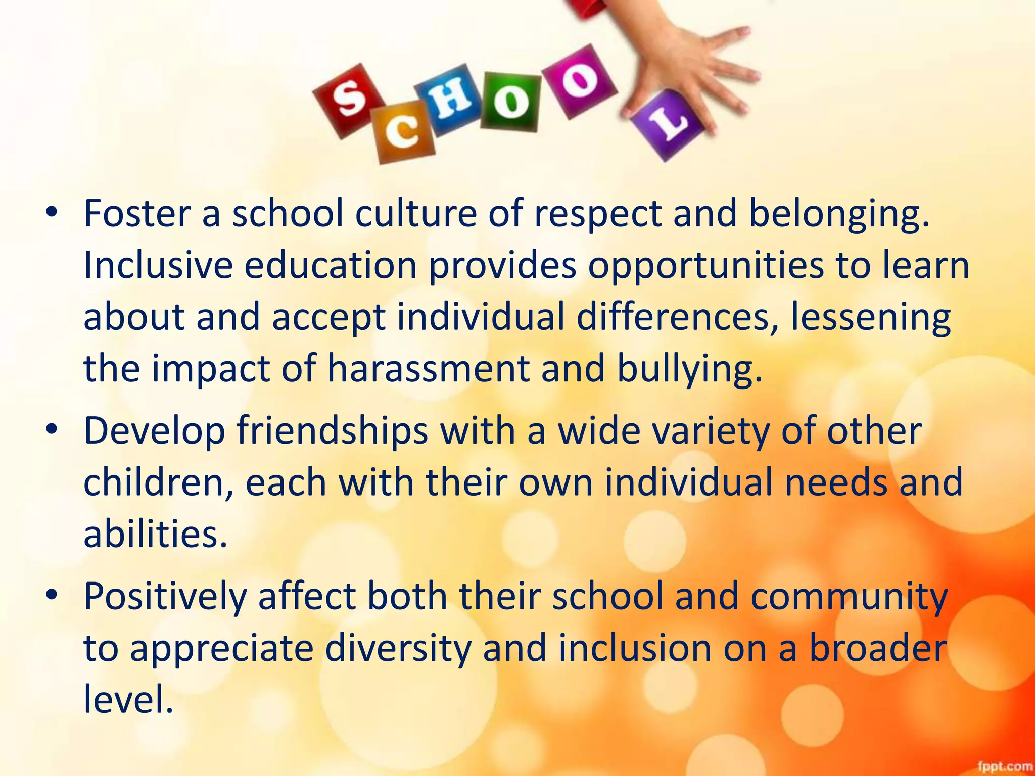 • Foster a school culture of respect and belonging.
Inclusive education provides opportunities to learn
about and accept individual differences, lessening
the impact of harassment and bullying.
• Develop friendships with a wide variety of other
children, each with their own individual needs and
abilities.
• Positively affect both their school and community
to appreciate diversity and inclusion on a broader
level.
 