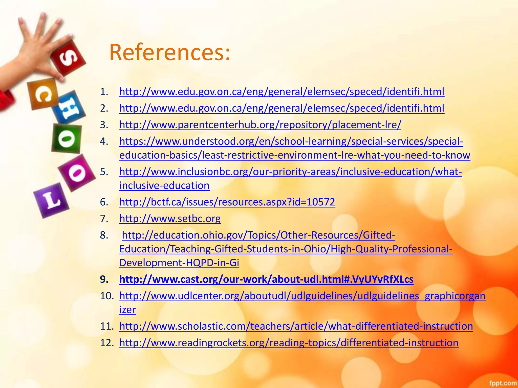 References:
1. http://www.edu.gov.on.ca/eng/general/elemsec/speced/identifi.html
2. http://www.edu.gov.on.ca/eng/general/elemsec/speced/identifi.html
3. http://www.parentcenterhub.org/repository/placement-lre/
4. https://www.understood.org/en/school-learning/special-services/special-
education-basics/least-restrictive-environment-lre-what-you-need-to-know
5. http://www.inclusionbc.org/our-priority-areas/inclusive-education/what-
inclusive-education
6. http://bctf.ca/issues/resources.aspx?id=10572
7. http://www.setbc.org
8. http://education.ohio.gov/Topics/Other-Resources/Gifted-
Education/Teaching-Gifted-Students-in-Ohio/High-Quality-Professional-
Development-HQPD-in-Gi
9. http://www.cast.org/our-work/about-udl.html#.VyUYvRfXLcs
10. http://www.udlcenter.org/aboutudl/udlguidelines/udlguidelines_graphicorgan
izer
11. http://www.scholastic.com/teachers/article/what-differentiated-instruction
12. http://www.readingrockets.org/reading-topics/differentiated-instruction
 