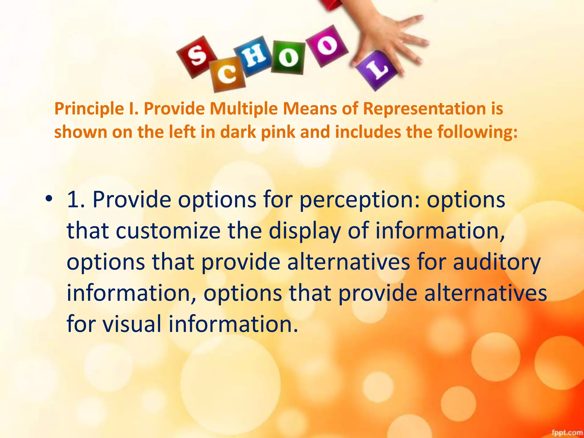 Principle I. Provide Multiple Means of Representation is
shown on the left in dark pink and includes the following:
• 1. Provide options for perception: options
that customize the display of information,
options that provide alternatives for auditory
information, options that provide alternatives
for visual information.
 