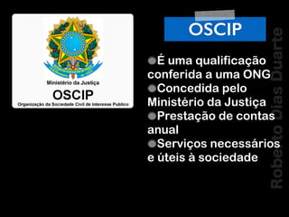 RobertoDiasDuarte
OSCIP
É uma qualificação
conferida a uma ONG
Concedida pelo
Ministério da Justiça
Prestação de contas
anual
Serviços necessários
e úteis à sociedade
 