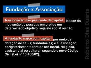 RobertoDiasDuarte
Fundação x Associação
A associação não prescinde de capital. Nasce da
motivação de pessoas em prol de um
determinado objetivo, seja ele social ou não.
A fundação nasce com capital, por meio da
dotação de seu(s) fundador(es) e sua vocação
obrigatoriamente terá de ser moral, religiosa,
assistencial ou cultural, segundo o novo Código
Civil (Lei nº 10.460/02).
A associação não prescinde de capital.
A fundação nasce com capital,
 