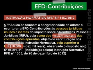 RobertoDiasDuarte
§ 3º Aplica-se também a obrigatoriedade de adotar e
escriturar a EFD-Contribuições às pessoas jurídicas
imunes e isentas do Imposto sobre a Renda das Pessoas
Jurídicas (IRPJ), cuja soma dos valores mensais das
contribuições apuradas, objeto de escrituração nos
termos desta Instrução Normativa, seja superior a
R$ 10.000,00 (dez mil reais), observado o disposto no §
5º do art. 5º.   (Incluído(a) pelo(a) Instrução Normativa
RFB nº 1305, de 26 de dezembro de 2012)
Fonte: Receita Federal
EFD-Contribuições
INSTRUÇÃO NORMATIVA RFB" Nº 1252/2012
R$10.000
valores mensais
 