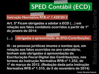 RobertoDiasDuarte
Art. 3º Ficam obrigadas a adotar a ECD (…) em
relação aos fatos contábeis ocorridos a partir de 1º
de janeiro de 2014:
(…)
III - as pessoas jurídicas imunes e isentas que, em
relação aos fatos ocorridos no ano calendário,
tenham sido obrigadas à apresentação da
Escrituração Fiscal Digital das Contribuições, nos
termos da Instrução Normativa RFB nº 1.252, de
1º de março de 2012. (Redação dada pela Instrução
Normativa RFB nº 1.510, de 5 de novembro de 2014)
Fonte: Receita Federal
SPED Contábil (ECD)
Instrução Normativa RFB nº 1.420/2013
obrigadas à apresentação da EFD-Contribuições
 