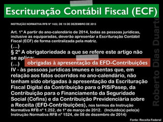 RobertoDiasDuarte
Art. 1º A partir do ano-calendário de 2014, todas as pessoas jurídicas,
inclusive as equiparadas, deverão apresentar a Escrituração Contábil
Fiscal (ECF) de forma centralizada pela matriz.
(…)
§ 2º A obrigatoriedade a que se refere este artigo não
se aplica:
(…)
IV - às pessoas jurídicas imunes e isentas que, em
relação aos fatos ocorridos no ano-calendário, não
tenham sido obrigadas à apresentação da Escrituração
Fiscal Digital da Contribuição para o PIS/Pasep, da
Contribuição para o Financiamento da Seguridade
Social (Cofins) e da Contribuição Previdenciária sobre
a Receita (EFD-Contribuições), nos termos da Instrução
Normativa RFB nº 1.252, de 1º de março de 2012.   (Incluído(a) pelo(a)
Instrução Normativa RFB nº 1524, de 08 de dezembro de 2014)
Fonte: Receita Federal
Escrituração Contábil Fiscal (ECF)
INSTRUÇÃO NORMATIVA RFB Nº 1422, DE 19 DE DEZEMBRO DE 2013
obrigadas à apresentação da EFD-Contribuições
 