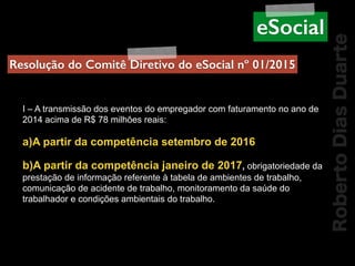 RobertoDiasDuarte
I – A transmissão dos eventos do empregador com faturamento no ano de
2014 acima de R$ 78 milhões reais:
a)A partir da competência setembro de 2016
b)A partir da competência janeiro de 2017, obrigatoriedade da
prestação de informação referente à tabela de ambientes de trabalho,
comunicação de acidente de trabalho, monitoramento da saúde do
trabalhador e condições ambientais do trabalho.
Resolução do Comitê Diretivo do eSocial nº 01/2015
eSocial
 