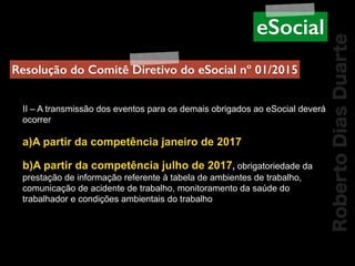 RobertoDiasDuarte
II – A transmissão dos eventos para os demais obrigados ao eSocial deverá
ocorrer
a)A partir da competência janeiro de 2017
b)A partir da competência julho de 2017, obrigatoriedade da
prestação de informação referente à tabela de ambientes de trabalho,
comunicação de acidente de trabalho, monitoramento da saúde do
trabalhador e condições ambientais do trabalho
Resolução do Comitê Diretivo do eSocial nº 01/2015
eSocial
 
