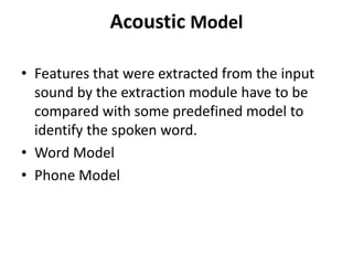 Acoustic Model
• Features that were extracted from the input
sound by the extraction module have to be
compared with some predefined model to
identify the spoken word.
• Word Model
• Phone Model
 