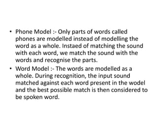 • Phone Model :- Only parts of words called
phones are modelled instead of modelling the
word as a whole. Instaed of matching the sound
with each word, we match the sound with the
words and recognise the parts.
• Word Model :- The words are modelled as a
whole. During recognition, the input sound
matched against each word present in the wodel
and the best possible match is then considered to
be spoken word.
 