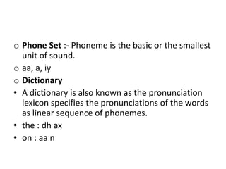 o Phone Set :- Phoneme is the basic or the smallest
unit of sound.
o aa, a, iy
o Dictionary
• A dictionary is also known as the pronunciation
lexicon specifies the pronunciations of the words
as linear sequence of phonemes.
• the : dh ax
• on : aa n
 