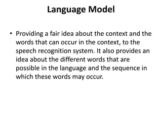 Language Model
• Providing a fair idea about the context and the
words that can occur in the context, to the
speech recognition system. It also provides an
idea about the different words that are
possible in the language and the sequence in
which these words may occur.
 