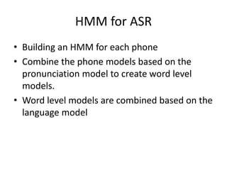HMM for ASR
• Building an HMM for each phone
• Combine the phone models based on the
pronunciation model to create word level
models.
• Word level models are combined based on the
language model
 