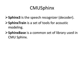 CMUSphinx
Sphinx3 is the speech recognizer (decoder).
SphinxTrain is a set of tools for acoustic
modeling.
SphinxBase is a common set of library used in
CMU Sphinx.
 