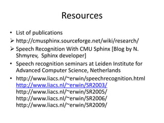 Resources
• List of publications
 http://cmusphinx.sourceforge.net/wiki/research/
 Speech Recognition With CMU Sphinx [Blog by N.
Shmyrev, Sphinx developer]
• Speech recognition seminars at Leiden Institute for
Advanced Computer Science, Netherlands
• http://www.liacs.nl/~erwin/speechrecognition.html
http://www.liacs.nl/~erwin/SR2003/
http://www.liacs.nl/~erwin/SR2005/
http://www.liacs.nl/~erwin/SR2006/
http://www.liacs.nl/~erwin/SR2009/
 
