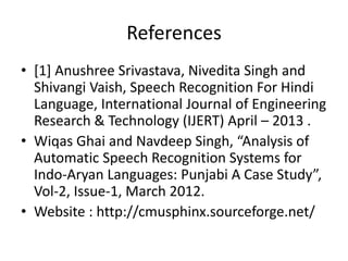 References
• [1] Anushree Srivastava, Nivedita Singh and
Shivangi Vaish, Speech Recognition For Hindi
Language, International Journal of Engineering
Research & Technology (IJERT) April – 2013 .
• Wiqas Ghai and Navdeep Singh, “Analysis of
Automatic Speech Recognition Systems for
Indo-Aryan Languages: Punjabi A Case Study”,
Vol-2, Issue-1, March 2012.
• Website : http://cmusphinx.sourceforge.net/
 