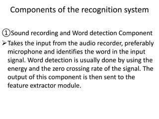 Components of the recognition system
①Sound recording and Word detection Component
Takes the input from the audio recorder, preferably
microphone and identifies the word in the input
signal. Word detection is usually done by using the
energy and the zero crossing rate of the signal. The
output of this component is then sent to the
feature extractor module.
 