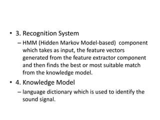 • 3. Recognition System
– HMM (Hidden Markov Model-based) component
which takes as input, the feature vectors
generated from the feature extractor component
and then finds the best or most suitable match
from the knowledge model.
• 4. Knowledge Model
– language dictionary which is used to identify the
sound signal.
 