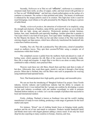 Secondly, Nielloware or in Thai we call “เครื่ อ งถม”, nielloware is a container or
ornament made from niello, an alloy of copper, sulfer, and lead mixed with gold dust or
in Thai we call “นำำำ ประสำนทอง” and laid into a hand-crafted pattern on the surface of a
container or ornament. The surface is then polished until shiny. The beauty of nielloware
is enhanced by the unique patterns used in its creation. This high-class work is used for
royal belongings, royal tributes or for gifts presented by His Majesty the King to a person
of noble blood.

        Thirdly, wickerwork products, the attraction of wickerwork is its simplicity, using
the strength and elasticity of bamboo, rattan หวำย, and reed กก, that are woven ทอ into
forms that are light, strong and attractive. Wickerwork products include furniture,
baskets, hats, mats, handicrafts and especially handbags. Another plant that is popular is
Yan Lipao which is one kind of local grass. Yan Lipao ladies’ handbags were introduced
by Her Majesty the Queen. We often see her and other women of the Thai royal family
carrying elegant yan lipao purses, which have effectively transformed the handicraft into
a must-have fashion accessory.

       Fourthly, Thai silk, Thai silk is produced by Thai silkworms, a kind of caterpillars
raised on mulberry leaves. They spin their cocoons รั ง ไ ห ม using a complex set of
mechanisms within their bodies.

       The completed cocoon is pulled from the mulberry bush and placed in a tank of
boiling water, which separates the silk fiber of the cocoon from the caterpillar inside.
Raw silk is rough and irregular. A single fiber is too thin to use alone so many fibers are
combined to make a thicker, more practical fiber.

        Weavers wash these raw silk fibers, bleach them and then soak them in tanks of
hot dyes. Afterwards, they wash them again, stretch it, and put it through a final dying
process. When that is finished, they roll the fibers onto reels in preparation for weaving
using traditional hand operated looms.

       Next, Thai brand products have high quality, great design, and reasonable price.

        We can see from the introducing of “Bangkok Fashion City project. Since Textile
industry, Jewelry industry and Leatherwear industry had the ability to compete on
international level, it was realized that the 3 groups can combine by developing a system
so that each industry co-ordinate with one another accordingly in order to promote
Thailand fashion industry as a whole. Let’s see the example of products that successful in
local and international markets

       Firstly, clothing, Thailand is known as Southeast Asia and the world’s leading
manufacturer of ready-to-wear clothing, producing a wide range of garments for the local
market and export.

       For instance, “Kloset” one of clothing brands focus on bringing trendy quality
products and the art of mix and match to customers. Products include handicraft detail
and blends street style with elegant glamour adding a classic touch. It not only has local
shop but also exporting to many countries in Europe, America, and Asia.
 