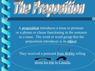 A preposition introduces a noun or pronoun
or a phrase or clause functioning in the sentence
  as a noun. The word or word group that the
       preposition introduces is its object.


  They received a postcard from Bobby telling

            about his trip to Canada.
 