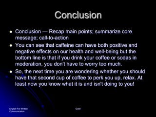 ConclusionConclusion — Recap main points; summarize core message; call-to-action You can see that caffeine can have both positive and negative effects on our health and well-being but the bottom line is that if you drink your coffee or sodas in moderation, you don't have to worry too much.So, the next time you are wondering whether you should have that second cup of coffee to perk you up, relax. At least now you know what it is and isn't doing to you!English For Written CommunicationOUM