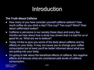 IntroductionThe Truth About CaffeineHow many of you here consider yourself caffeine addicts? How much coffee do you drink a day? One cup? Two cups? More? How about caffeinated sodas?Caffeine is pervasive in our society these days and every few months we hear about how a study has shown that it is bad for us or good for us. What are we to believe?Today I'd like to give you some of the facts about caffeine and its effects on your body. It may not cause you to change your coffee consumption but at least you'll be better informed about what you are putting into your body.I'm going to talk about the beneficial effects of caffeine, the negative effects and discuss what are considered safe levels of caffeine consumption.English For Written CommunicationOUM