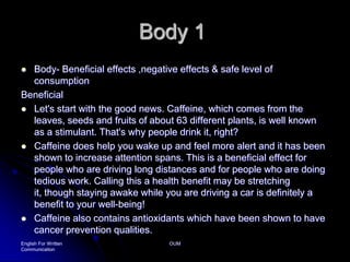 Body 1Body- Beneficial effects ,negative effects & safe level of consumptionBeneficialLet's start with the good news. Caffeine, which comes from the leaves, seeds and fruits of about 63 different plants, is well known as a stimulant. That's why people drink it, right? Caffeine does help you wake up and feel more alert and it has been shown to increase attention spans. This is a beneficial effect for people who are driving long distances and for people who are doing tedious work. Calling this a health benefit may be stretching it, though staying awake while you are driving a car is definitely a benefit to your well-being! Caffeine also contains antioxidants which have been shown to have cancer prevention qualities.English For Written CommunicationOUM