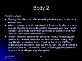 Body 2Negative effectsThe negative effects of caffeine are largely dependent on how much you consume. When consumed in small quantities like, for example when you have one cup of coffee or one soda, caffeine can cause your heart rate to increase, you urinate more which can cause dehydration, and your digestive system produces more acid. In larger amounts, caffeine can cause you to have headaches, feel restless and nervous, be unable to sleep, and even, in very large quantities to have hallucinations.(Don't try that at home!) When larger amounts of caffeine (over 600 mg per day) are used over long periods of time you can develop sleep problems, get depressed and have problems with your digestive system. English For Written CommunicationOUM