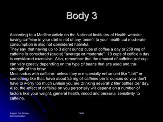 Body 3English For Written CommunicationOUMAccording to a Medline article on the National Institutes of Health website, having caffeine in your diet is not of any benefit to your health but moderate consumption is also not considered harmful. They say that having up to 3 eight ounce cups of coffee a day or 250 mg of caffeine is considered (quote) "average or moderate". 10 cups of coffee a day is considered excessive. Also, remember that the amount of caffeine per cup can vary greatly depending on the type of beans that are used and the strength of the brew. Most sodas with caffeine, unless they are specially enhanced like "Jolt" or something like that, have about 35 mg of caffeine per 8 ounces so you don't have to worry too much unless you are drinking several 2 liter bottles per day. Also, the effect of caffeine on you personally will depend on a number of factors like your weight, general health, mood and personal sensitivity to caffeine.