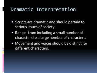 Dramatic InterpretationScripts are dramatic and should pertain to serious issues of society.Ranges from including a small number of characters to a large number of characters.Movement and voices should be distinct for different characters.