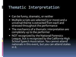 Thematic InterpretationCan be funny, dramatic, or neitherMultiple scripts are selected (3 or more) and a universal theme is extracted from each and stressed throughout the performanceThe mechanics of a thematic interpretation are completely up to the performerNOT recognized by the National Forensics League, but is recognized by the California High School Speech Association. You cannot attend nationals in this event, but you can attend states in it. 