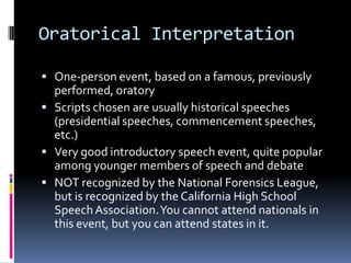 Oratorical InterpretationOne-person event, based on a famous, previously performed, oratoryScripts chosen are usually historical speeches (presidential speeches, commencement speeches, etc.)Very good introductory speech event, quite popular among younger members of speech and debateNOT recognized by the National Forensics League, but is recognized by the California High School Speech Association. You cannot attend nationals in this event, but you can attend states in it.