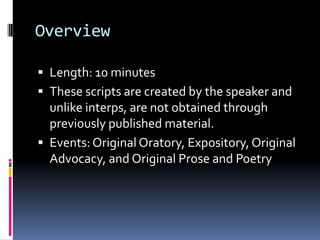 OverviewLength: 10 minutesThese scripts are created by the speaker and unlike interps, are not obtained through previously published material. Events: Original Oratory, Expository, Original Advocacy, and Original Prose and Poetry