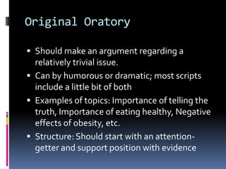 Original OratoryShould make an argument regarding a relatively trivial issue. Can by humorous or dramatic; most scripts include a little bit of bothExamples of topics: Importance of telling the truth, Importance of eating healthy, Negative effects of obesity, etc.Structure: Should start with an attention-getter and support position with evidence