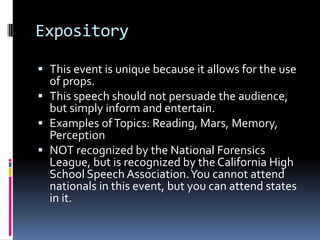 ExpositoryThis event is unique because it allows for the use of props.This speech should not persuade the audience, but simply inform and entertain.Examples of Topics: Reading, Mars, Memory, PerceptionNOT recognized by the National Forensics League, but is recognized by the California High School Speech Association. You cannot attend nationals in this event, but you can attend states in it.