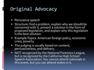 Original AdvocacyPersuasive speechStructure: find a problem, explain why we should be concerned with it, present a solution in the form of proposed legislation, and explain why this legislation is the best solution.Example Topics: American foreign policy, economic crisis, poverty. The judging is usually based on content, persuasiveness, and delivery.NOT recognized by the National Forensics League, but is recognized by the California High School Speech Association. You cannot attend nationals in this event, but you can attend states in it.