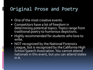 Original Prose and PoetryOne of the most creative events.Competitors have a lot of freedom in determining potential topics. Topics range from traditional poetry to humorous depictions. Highly recommended for students who love to write. NOT recognized by the National Forensics League, but is recognized by the California High School Speech Association. You cannot attend nationals in this event, but you can attend states in it.