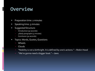 OverviewPreparation time: 2 minutesSpeaking time: 5 minutesSuggested Structure:Introduction (30 seconds)3 Body paragraphs (4 minutes)Conclusion (30 seconds)Topics: Words, Quotes, QuestionsWheelsClouds“Nobility is not a birthright. It is defined by one’s actions.” – Robin Hood“We’re gonna need a bigger boat.” – Jaws