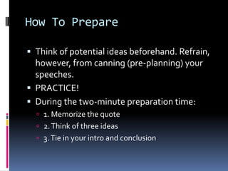 How To PrepareThink of potential ideas beforehand. Refrain, however, from canning (pre-planning) your speeches. PRACTICE! During the two-minute preparation time: 1. Memorize the quote2. Think of three ideas3. Tie in your intro and conclusion