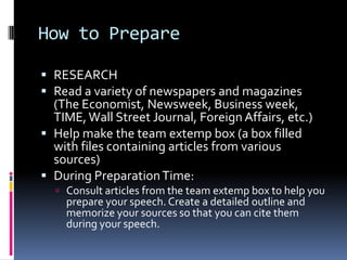 How to PrepareRESEARCHRead a variety of newspapers and magazines (The Economist, Newsweek, Business week, TIME, Wall Street Journal, Foreign Affairs, etc.)Help make the team extemp box (a box filled with files containing articles from various sources)During Preparation Time:Consult articles from the team extemp box to help you prepare your speech. Create a detailed outline and memorize your sources so that you can cite them during your speech.